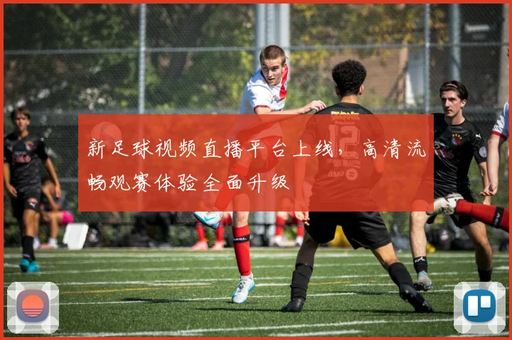 新足球视频直播平台上线，高清流畅观赛体验全面升级