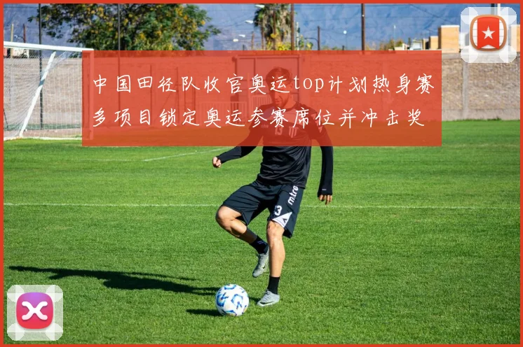 中国田径队收官奥运top计划热身赛多项目锁定奥运参赛席位并冲击奖牌