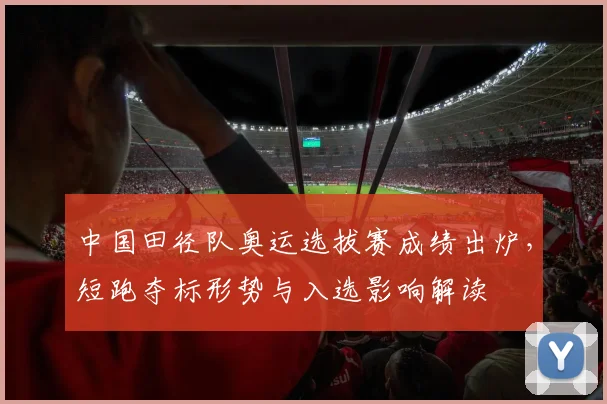 中国田径队奥运选拔赛成绩出炉，短跑夺标形势与入选影响解读