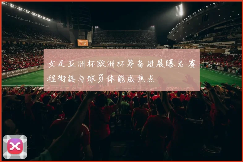 女足亚洲杯欧洲杯筹备进展曝光 赛程衔接与球员体能成焦点