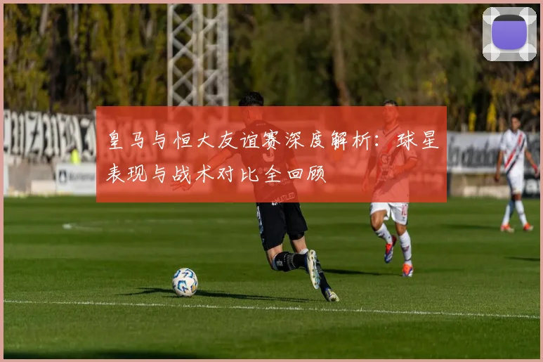 皇马与恒大友谊赛深度解析：球星表现与战术对比全回顾