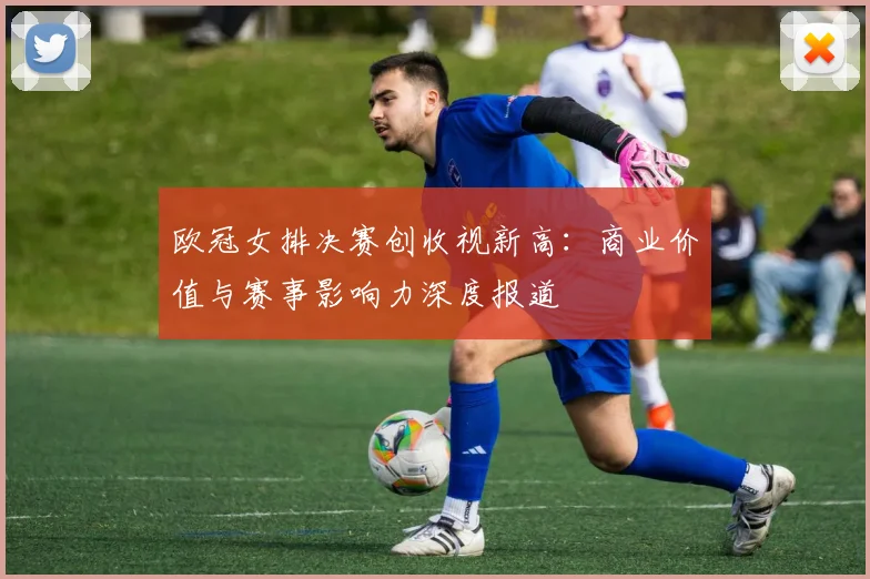 欧冠女排决赛创收视新高：商业价值与赛事影响力深度报道