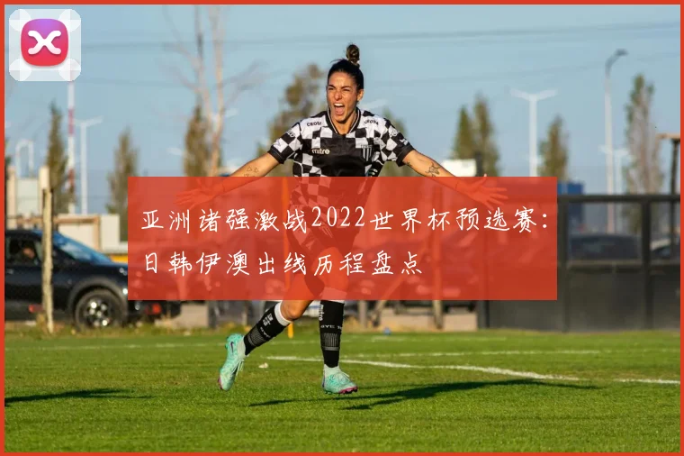 亚洲诸强激战2022世界杯预选赛：日韩伊澳出线历程盘点