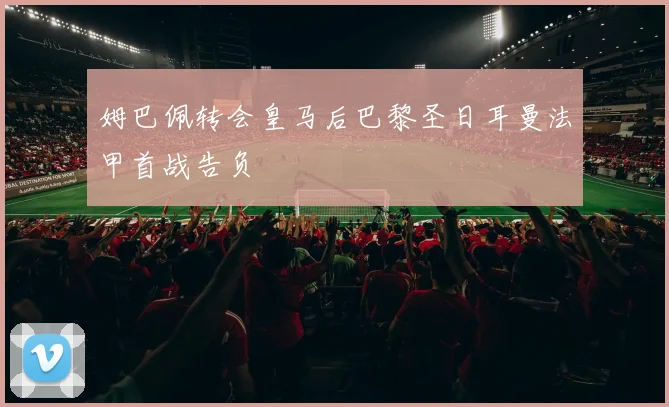 姆巴佩转会皇马后巴黎圣日耳曼法甲首战告负