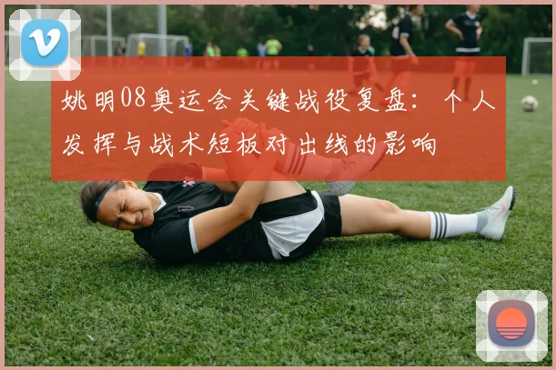 姚明08奥运会关键战役复盘：个人发挥与战术短板对出线的影响