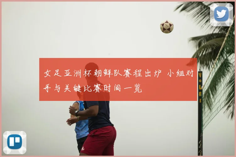 女足亚洲杯朝鲜队赛程出炉 小组对手与关键比赛时间一览