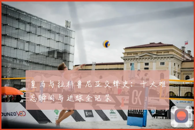 皇马与拉科鲁尼亚交锋史：十大难忘瞬间与进球全记录
