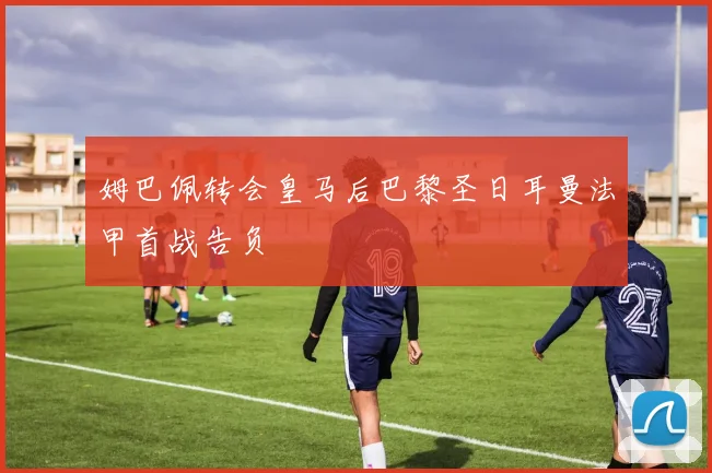 姆巴佩转会皇马后巴黎圣日耳曼法甲首战告负