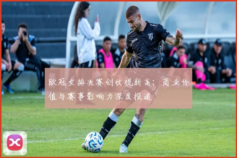 欧冠女排决赛创收视新高：商业价值与赛事影响力深度报道