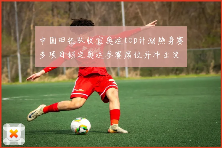 中国田径队收官奥运top计划热身赛多项目锁定奥运参赛席位并冲击奖牌