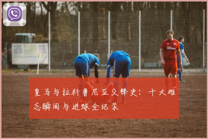 皇马与拉科鲁尼亚交锋史：十大难忘瞬间与进球全记录